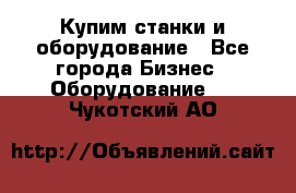 Купим станки и оборудование - Все города Бизнес » Оборудование   . Чукотский АО